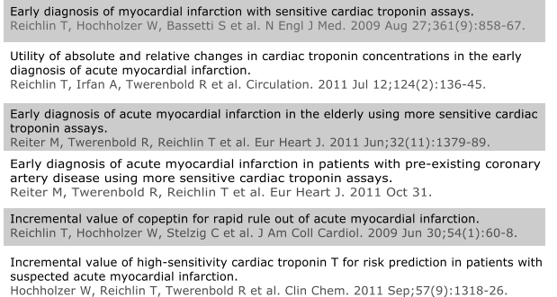 Incremental value of copeptin for rapid rule out of acute myocardial infarction.Reichlin T, Hochholzer W, Stelzig C et al. J Am Coll Cardiol. 2009 Jun 30;54(1):60-8. Incremental value of high-sensitivity cardiac troponin T for risk prediction in patients with suspected acute myocardial infarction.Hochholzer W, Reichlin T, Twerenbold R et al. Clin Chem. 2011 Sep;57(9):1318-26.	 Early diagnosis of acute myocardial infarction in patients with pre-existing coronary artery disease using more sensitive cardiac troponin assays.Reiter M, Twerenbold R, Reichlin T et al. Eur Heart J. 2011 Oct 31. Early diagnosis of acute myocardial infarction in the elderly using more sensitive cardiac troponin assays.Reiter M, Twerenbold R, Reichlin T et al. Eur Heart J. 2011 Jun;32(11):1379-89.  Utility of absolute and relative changes in cardiac troponin concentrations in the early diagnosis of acute myocardial infarction.Reichlin T, Irfan A, Twerenbold R et al. Circulation. 2011 Jul 12;124(2):136-45. Early diagnosis of myocardial infarction with sensitive cardiac troponin assays.Reichlin T, Hochholzer W, Bassetti S et al. N Engl J Med. 2009 Aug 27;361(9):858-67.